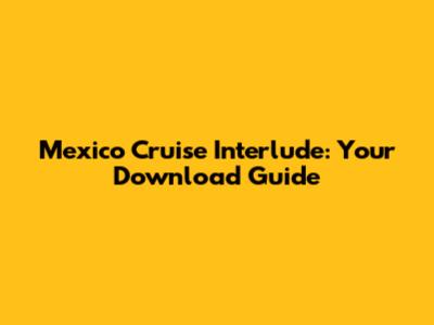 Mexico Cruise Interlude: Your Download Guide
