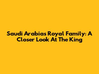 Saudi Arabia's Royal Family: A Closer Look At The King